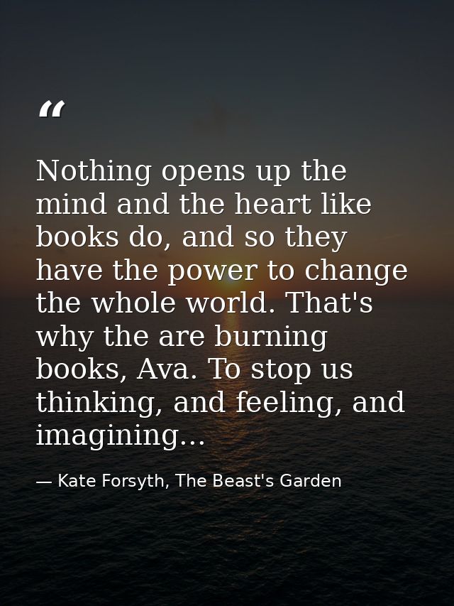 Nothing opens up the mind and the heart like books do, and so they have the power to change the whole world. That's why  — Kate Forsyth, The Beast's Garden