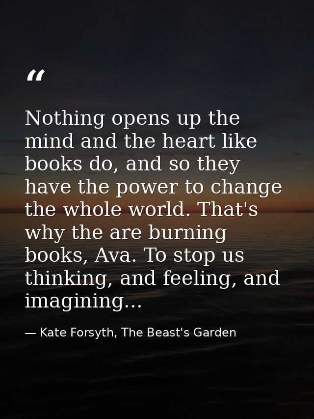 Nothing opens up the mind and the heart like books do, and so they have the power to change the whole world. That's why  — Kate Forsyth, The Beast's Garden