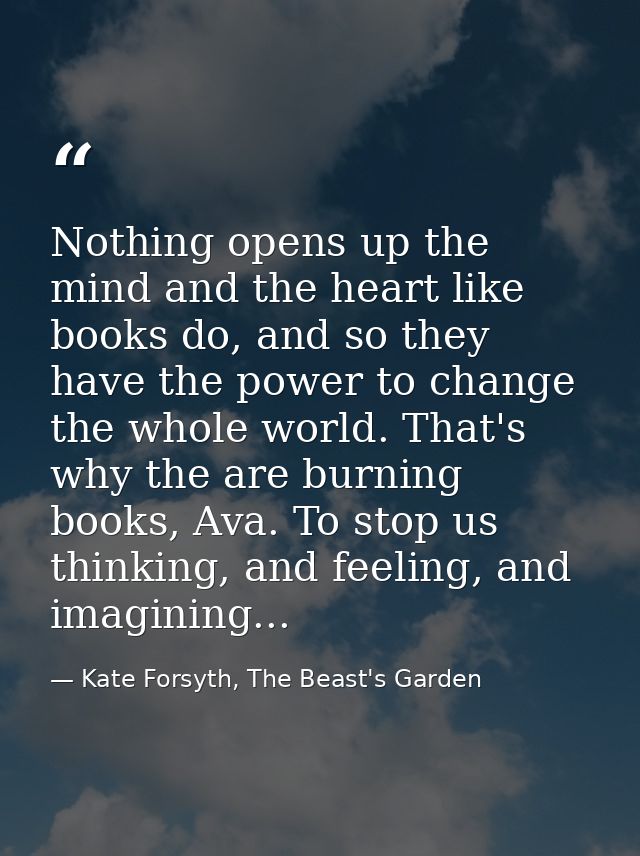 Nothing opens up the mind and the heart like books do, and so they have the power to change the whole world. That's why  — Kate Forsyth, The Beast's Garden