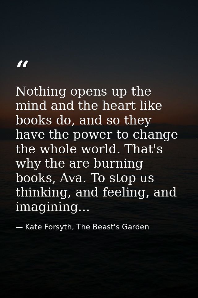 Nothing opens up the mind and the heart like books do, and so they have the power to change the whole world. That's why  — Kate Forsyth, The Beast's Garden