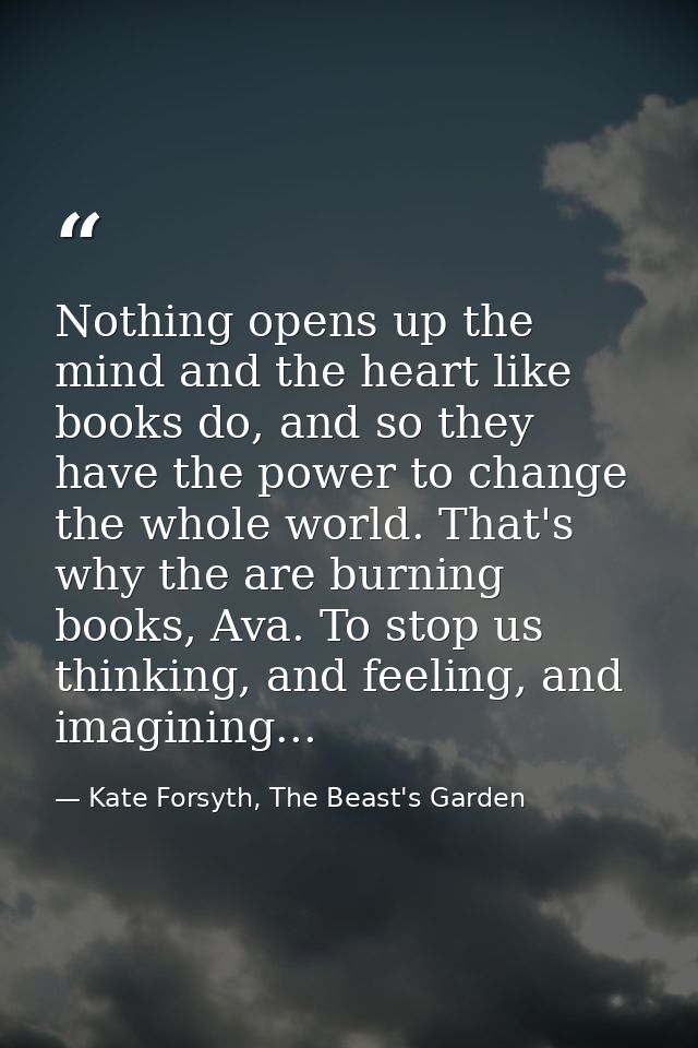 Nothing opens up the mind and the heart like books do, and so they have the power to change the whole world. That's why  — Kate Forsyth, The Beast's Garden