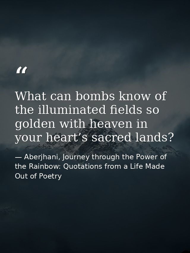 What can bombs know of the illuminated fields so golden with heaven in your heart’s sacred lands? — Aberjhani, Journey through the Power of the Rainbow: Quotations from a Life Made Out of Poetry