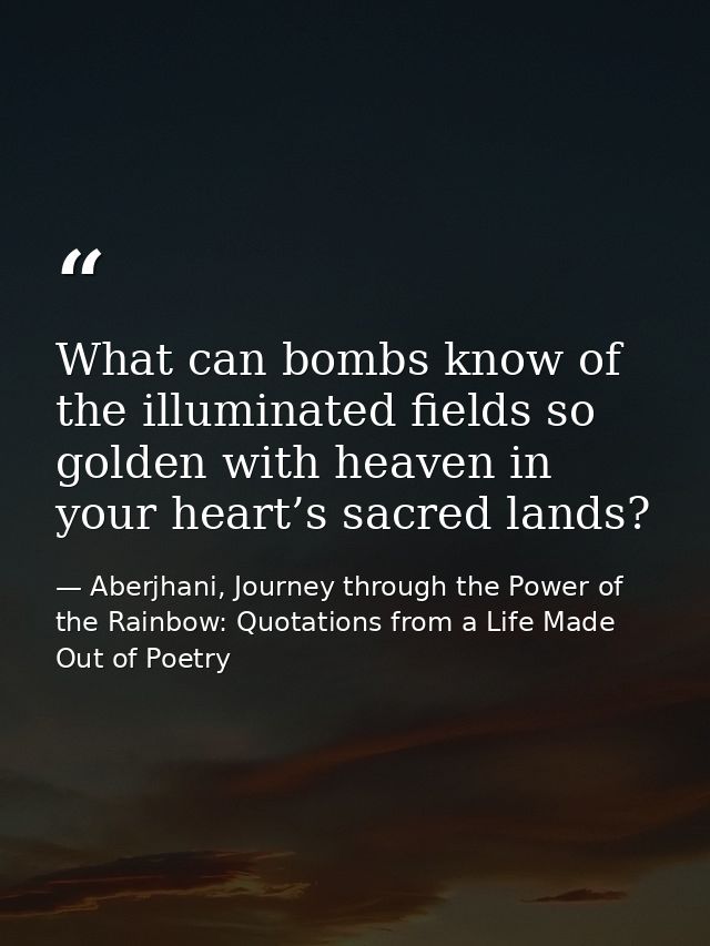 What can bombs know of the illuminated fields so golden with heaven in your heart’s sacred lands? — Aberjhani, Journey through the Power of the Rainbow: Quotations from a Life Made Out of Poetry