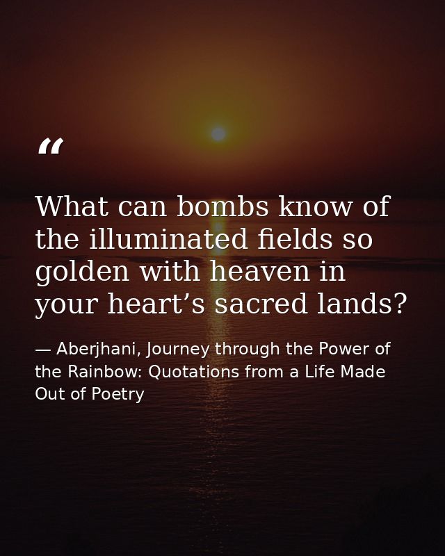 What can bombs know of the illuminated fields so golden with heaven in your heart’s sacred lands? — Aberjhani, Journey through the Power of the Rainbow: Quotations from a Life Made Out of Poetry