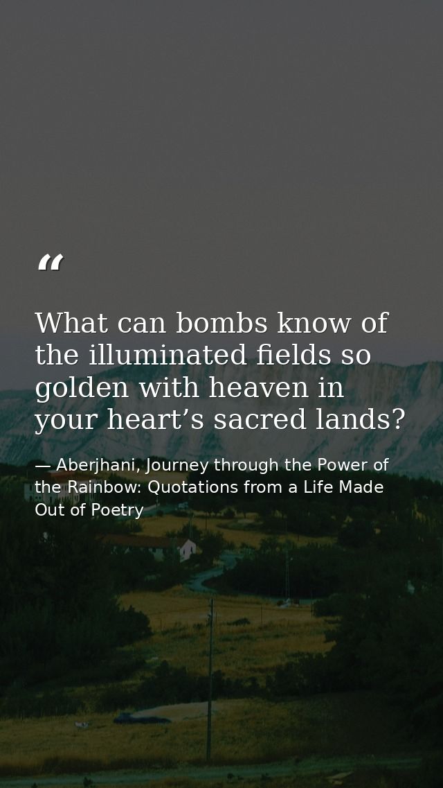 What can bombs know of the illuminated fields so golden with heaven in your heart’s sacred lands? — Aberjhani, Journey through the Power of the Rainbow: Quotations from a Life Made Out of Poetry