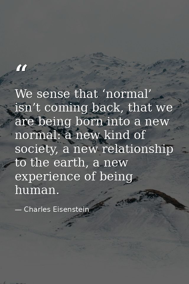 We sense that ‘normal’ isn’t coming back, that we are being born into a new normal: a new kind of society, a new relatio — Charles Eisenstein
