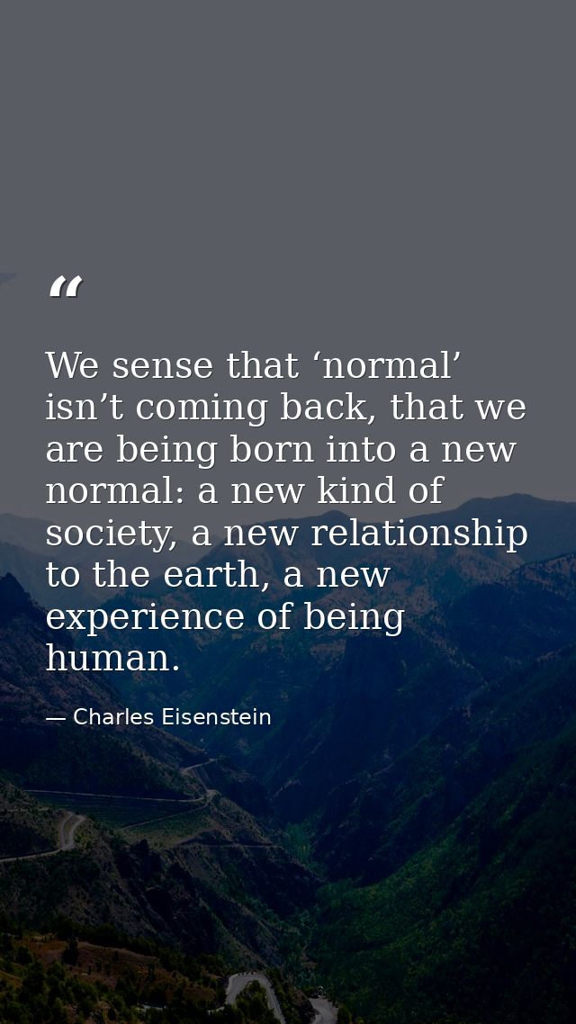 We sense that ‘normal’ isn’t coming back, that we are being born into a new normal: a new kind of society, a new relatio — Charles Eisenstein