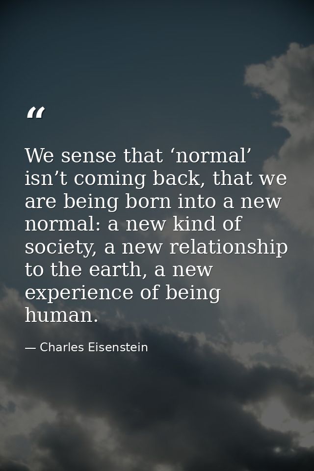 We sense that ‘normal’ isn’t coming back, that we are being born into a new normal: a new kind of society, a new relatio — Charles Eisenstein