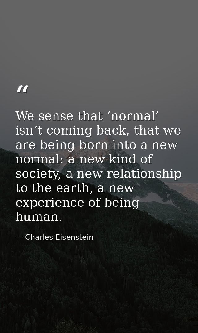 We sense that ‘normal’ isn’t coming back, that we are being born into a new normal: a new kind of society, a new relatio — Charles Eisenstein