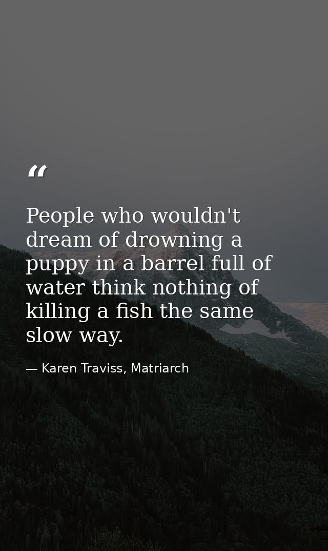 People who wouldn't dream of drowning a puppy in a barrel full of water think nothing of killing a fish the same slow wa — Karen Traviss, Matriarch