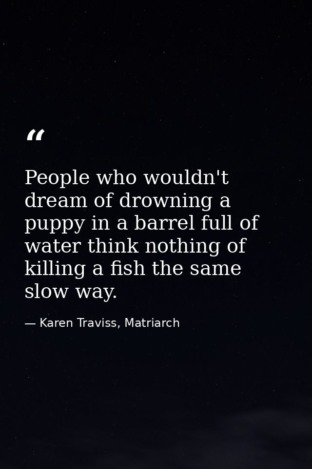 People who wouldn't dream of drowning a puppy in a barrel full of water think nothing of killing a fish the same slow wa — Karen Traviss, Matriarch