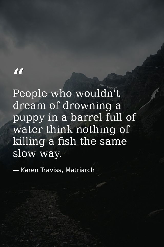 People who wouldn't dream of drowning a puppy in a barrel full of water think nothing of killing a fish the same slow wa — Karen Traviss, Matriarch