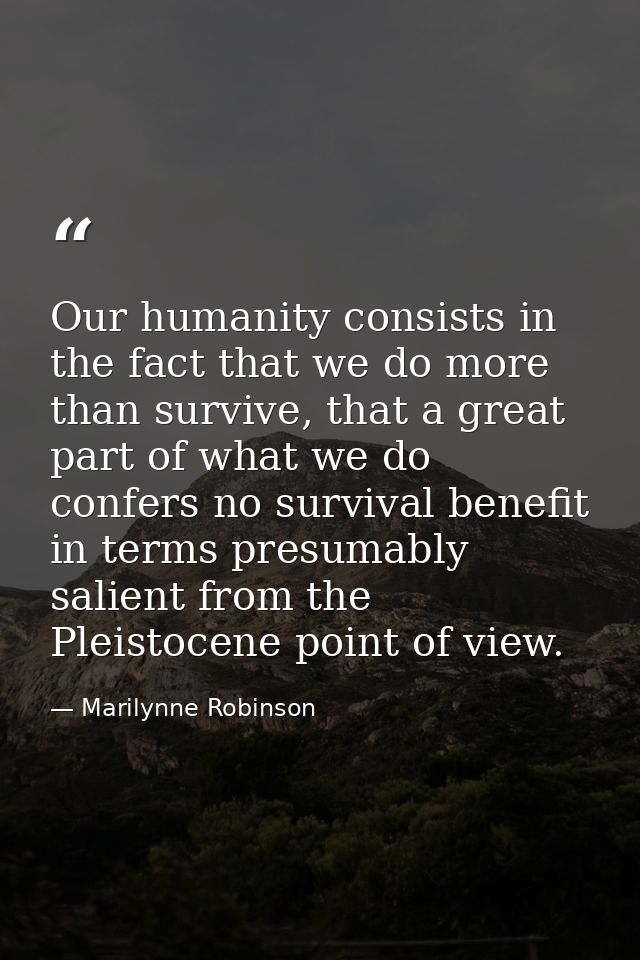 Our humanity consists in the fact that we do more than survive, that a great part of what we do confers no survival bene — Marilynne Robinson