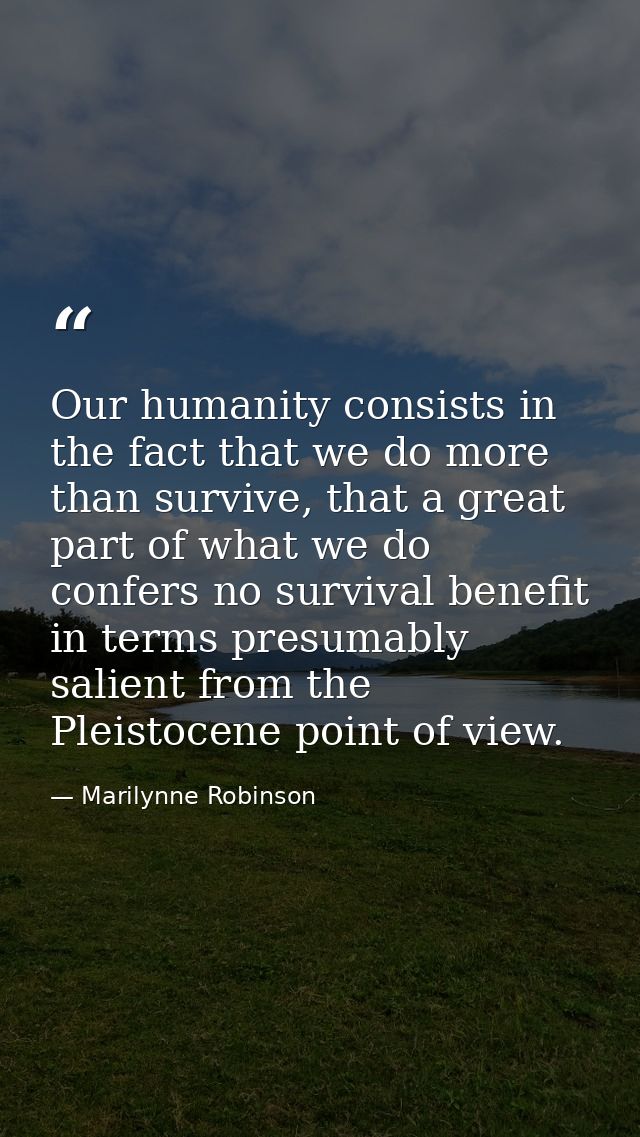 Our humanity consists in the fact that we do more than survive, that a great part of what we do confers no survival bene — Marilynne Robinson