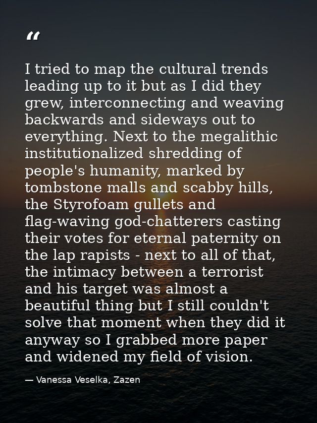 I tried to map the cultural trends leading up to it but as I did they grew, interconnecting and weaving backwards and si — Vanessa Veselka, Zazen