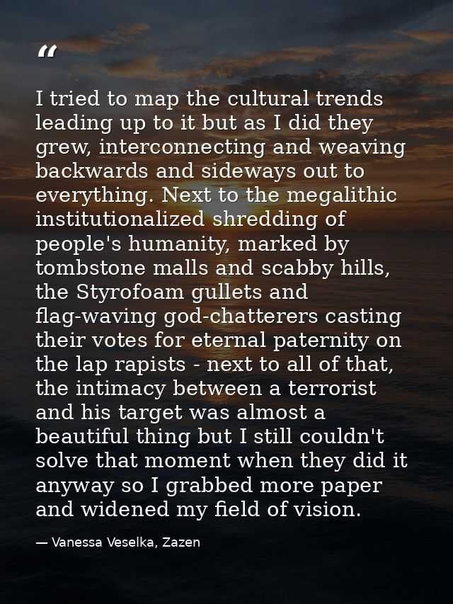 I tried to map the cultural trends leading up to it but as I did they grew, interconnecting and weaving backwards and si — Vanessa Veselka, Zazen