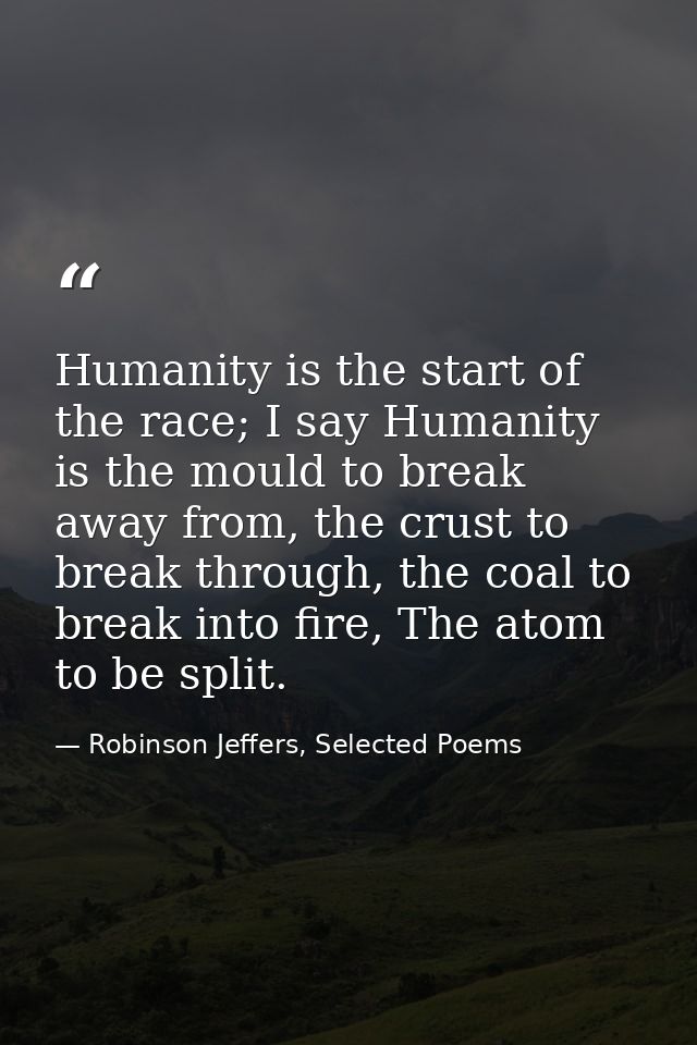 Humanity is the start of the race; I say Humanity is the mould to break away from, the crust to break through, the coal  — Robinson Jeffers, Selected Poems