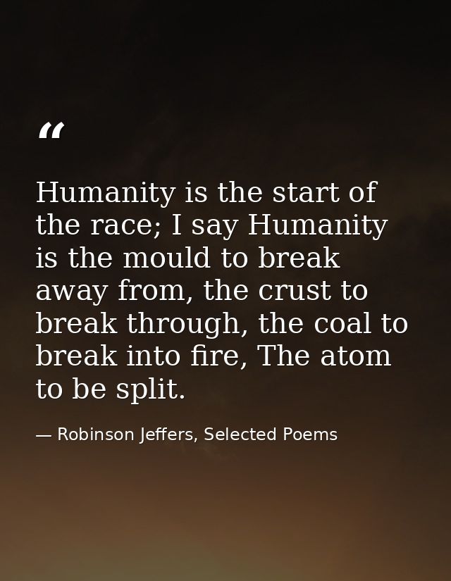 Humanity is the start of the race; I say Humanity is the mould to break away from, the crust to break through, the coal  — Robinson Jeffers, Selected Poems