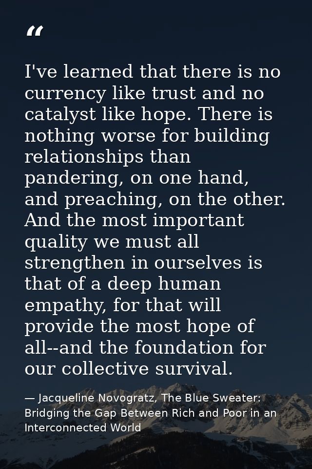 I've learned that there is no currency like trust and no catalyst like hope. There is nothing worse for building relatio — Jacqueline Novogratz, The Blue Sweater: Bridging the Gap Between Rich and Poor in an Interconnected World