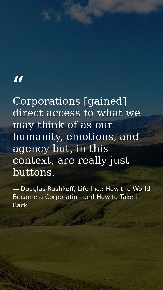 Corporations [gained] direct access to what we may think of as our humanity, emotions, and agency but, in this context,  — Douglas Rushkoff, Life Inc.: How the World Became a Corporation and How to Take it Back