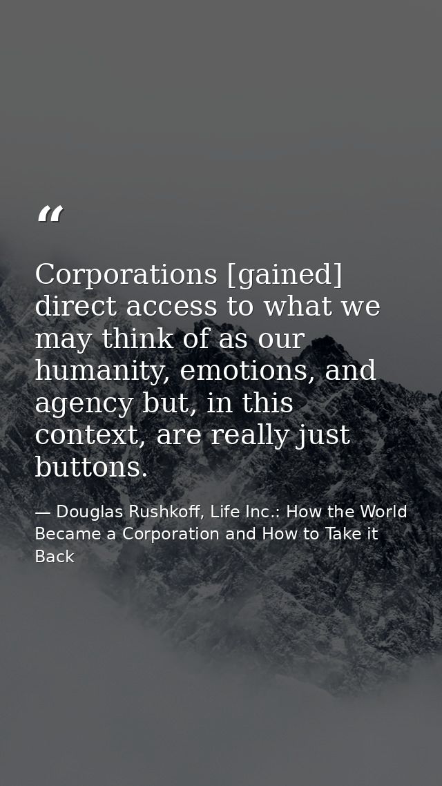 Corporations [gained] direct access to what we may think of as our humanity, emotions, and agency but, in this context,  — Douglas Rushkoff, Life Inc.: How the World Became a Corporation and How to Take it Back