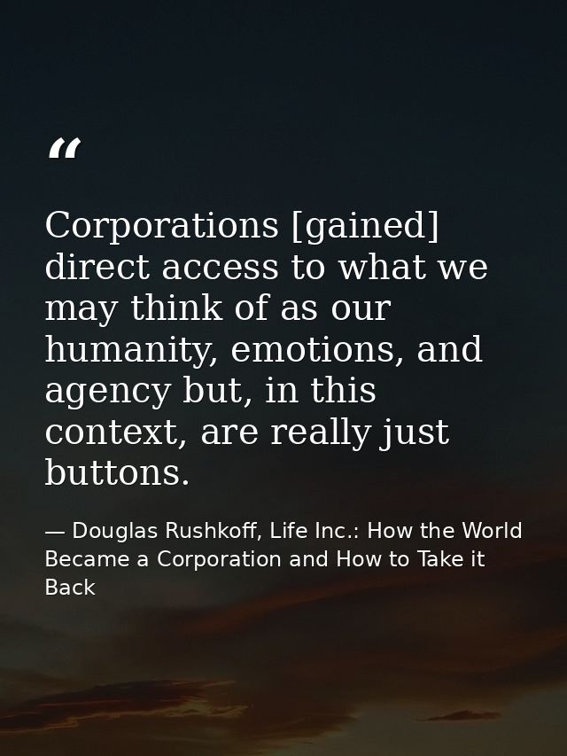 Corporations [gained] direct access to what we may think of as our humanity, emotions, and agency but, in this context,  — Douglas Rushkoff, Life Inc.: How the World Became a Corporation and How to Take it Back