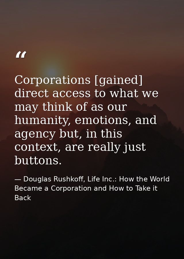 Corporations [gained] direct access to what we may think of as our humanity, emotions, and agency but, in this context,  — Douglas Rushkoff, Life Inc.: How the World Became a Corporation and How to Take it Back