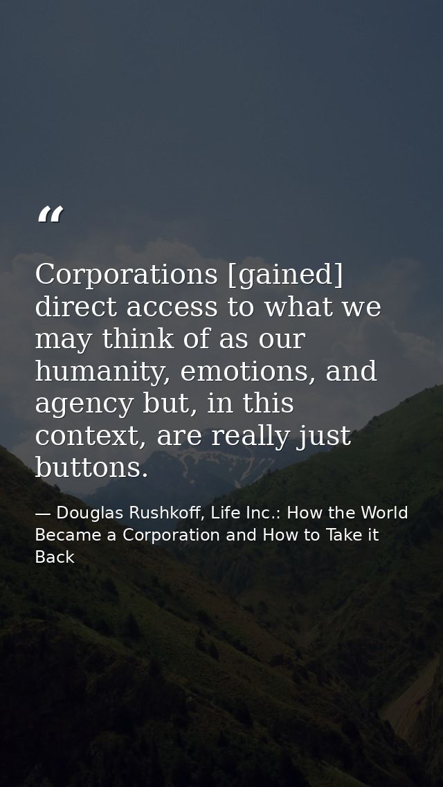 Corporations [gained] direct access to what we may think of as our humanity, emotions, and agency but, in this context,  — Douglas Rushkoff, Life Inc.: How the World Became a Corporation and How to Take it Back