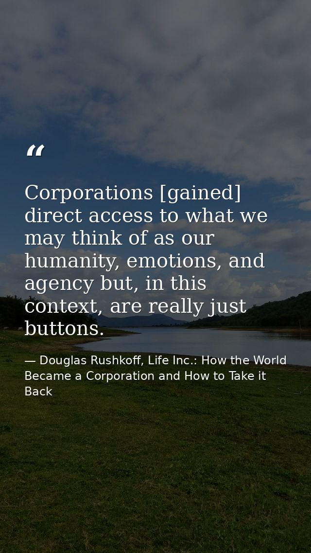 Corporations [gained] direct access to what we may think of as our humanity, emotions, and agency but, in this context,  — Douglas Rushkoff, Life Inc.: How the World Became a Corporation and How to Take it Back