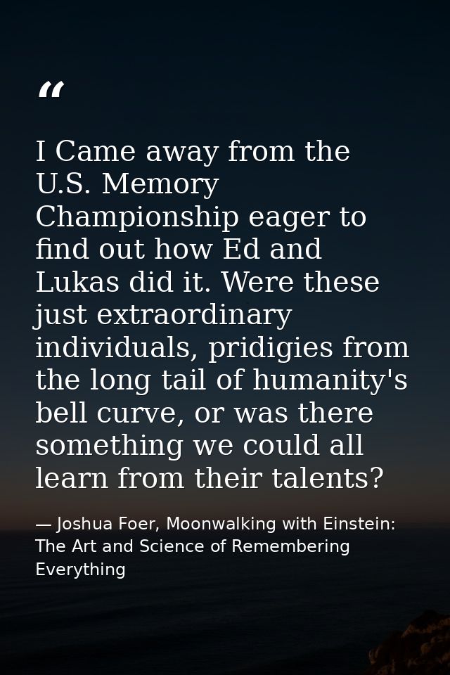 I Came away from the U.S. Memory Championship eager to find out how Ed and Lukas did it. Were these just extraordinary i — Joshua Foer, Moonwalking with Einstein: The Art and Science of Remembering Everything