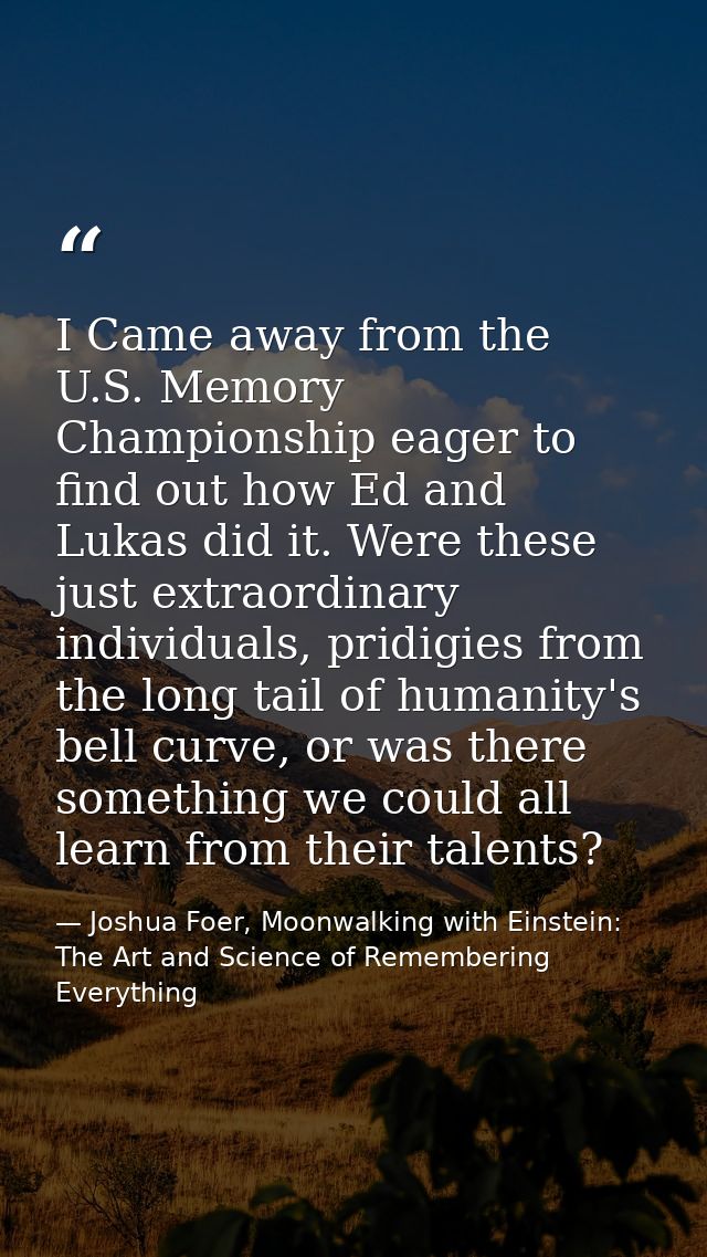 I Came away from the U.S. Memory Championship eager to find out how Ed and Lukas did it. Were these just extraordinary i — Joshua Foer, Moonwalking with Einstein: The Art and Science of Remembering Everything
