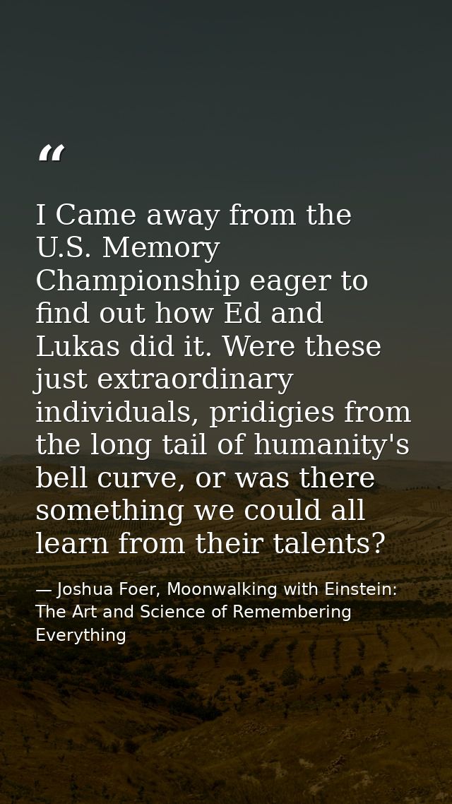 I Came away from the U.S. Memory Championship eager to find out how Ed and Lukas did it. Were these just extraordinary i — Joshua Foer, Moonwalking with Einstein: The Art and Science of Remembering Everything