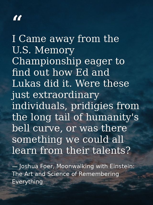 I Came away from the U.S. Memory Championship eager to find out how Ed and Lukas did it. Were these just extraordinary i — Joshua Foer, Moonwalking with Einstein: The Art and Science of Remembering Everything