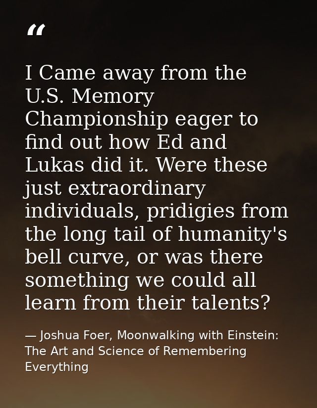 I Came away from the U.S. Memory Championship eager to find out how Ed and Lukas did it. Were these just extraordinary i — Joshua Foer, Moonwalking with Einstein: The Art and Science of Remembering Everything