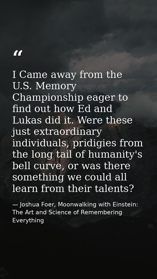 I Came away from the U.S. Memory Championship eager to find out how Ed and Lukas did it. Were these just extraordinary i — Joshua Foer, Moonwalking with Einstein: The Art and Science of Remembering Everything