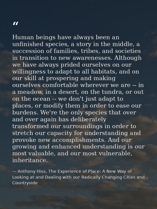Human beings have always been an unfinished species, a story in the middle, a succession of families, tribes, and societ — Anthony Hiss, The Experience of Place: A New Way of Looking at and Dealing with our Radically Changing Cities and Countryside