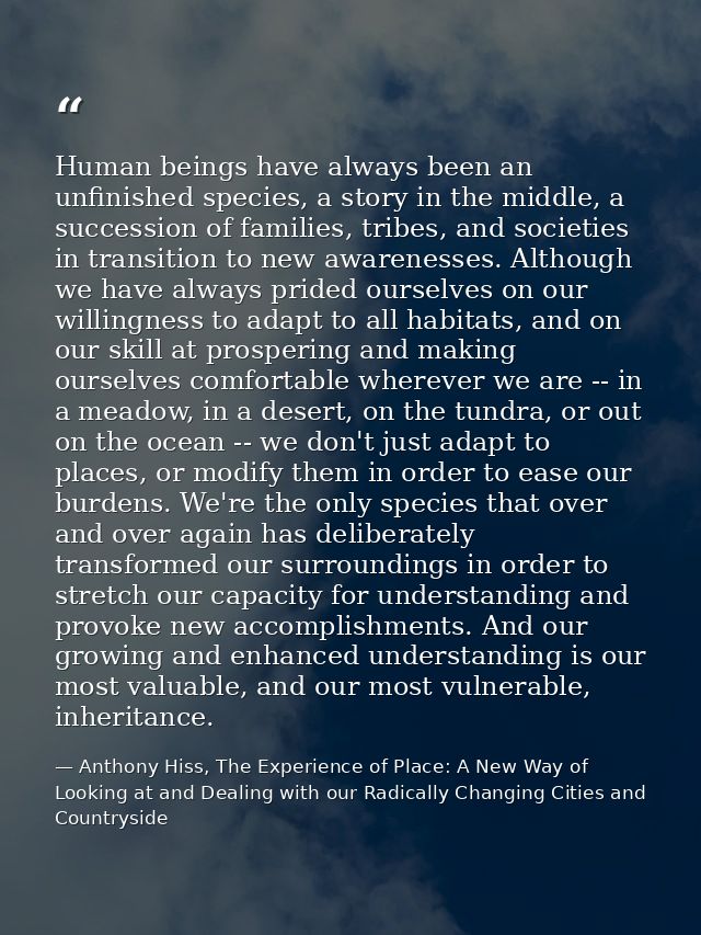 Human beings have always been an unfinished species, a story in the middle, a succession of families, tribes, and societ — Anthony Hiss, The Experience of Place: A New Way of Looking at and Dealing with our Radically Changing Cities and Countryside