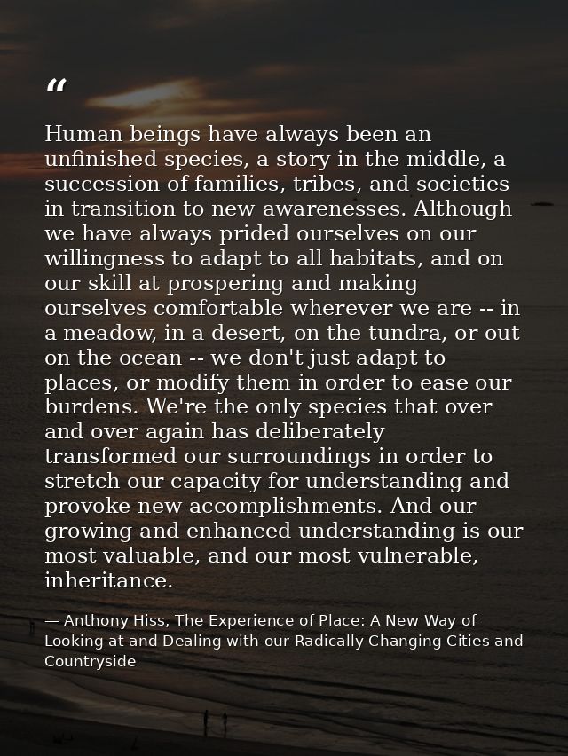 Human beings have always been an unfinished species, a story in the middle, a succession of families, tribes, and societ — Anthony Hiss, The Experience of Place: A New Way of Looking at and Dealing with our Radically Changing Cities and Countryside