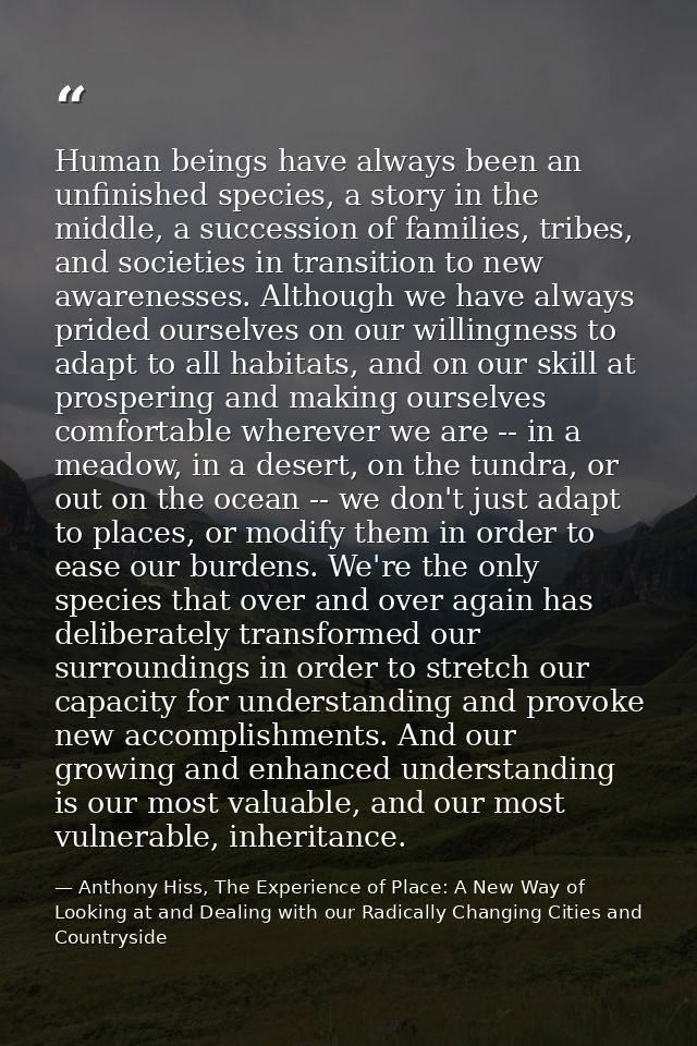 Human beings have always been an unfinished species, a story in the middle, a succession of families, tribes, and societ — Anthony Hiss, The Experience of Place: A New Way of Looking at and Dealing with our Radically Changing Cities and Countryside
