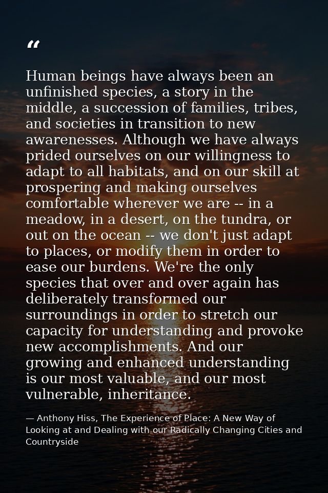 Human beings have always been an unfinished species, a story in the middle, a succession of families, tribes, and societ — Anthony Hiss, The Experience of Place: A New Way of Looking at and Dealing with our Radically Changing Cities and Countryside