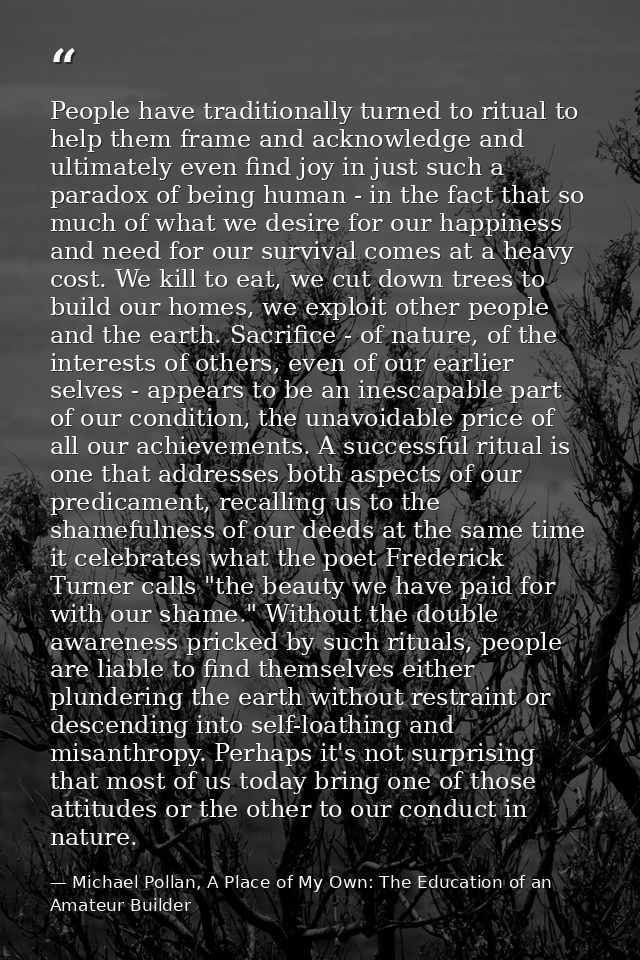 People have traditionally turned to ritual to help them frame and acknowledge and ultimately even find joy in just such  — Michael Pollan, A Place of My Own: The Education of an Amateur Builder