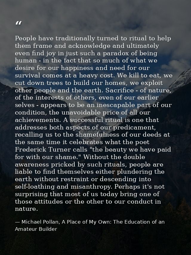 People have traditionally turned to ritual to help them frame and acknowledge and ultimately even find joy in just such  — Michael Pollan, A Place of My Own: The Education of an Amateur Builder