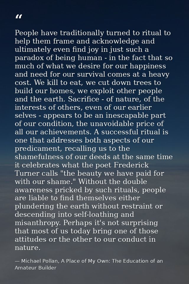 People have traditionally turned to ritual to help them frame and acknowledge and ultimately even find joy in just such  — Michael Pollan, A Place of My Own: The Education of an Amateur Builder