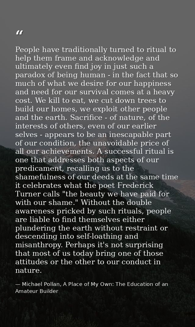 People have traditionally turned to ritual to help them frame and acknowledge and ultimately even find joy in just such  — Michael Pollan, A Place of My Own: The Education of an Amateur Builder