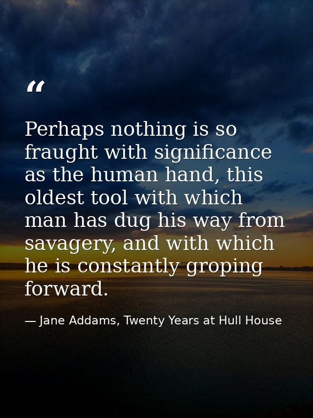 Perhaps nothing is so fraught with significance as the human hand, this oldest tool with which man has dug his way from  — Jane Addams, Twenty Years at Hull House