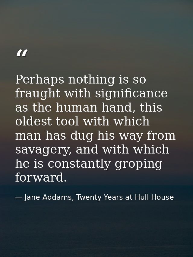 Perhaps nothing is so fraught with significance as the human hand, this oldest tool with which man has dug his way from  — Jane Addams, Twenty Years at Hull House