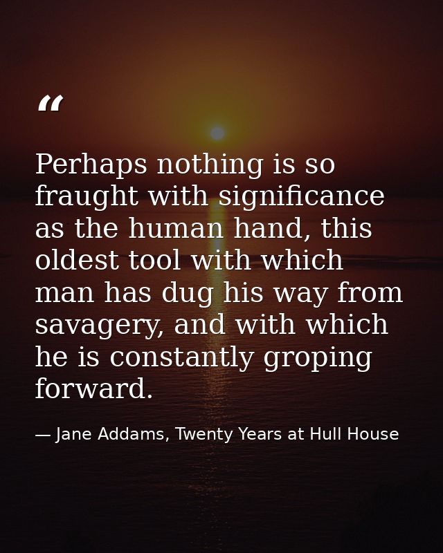 Perhaps nothing is so fraught with significance as the human hand, this oldest tool with which man has dug his way from  — Jane Addams, Twenty Years at Hull House