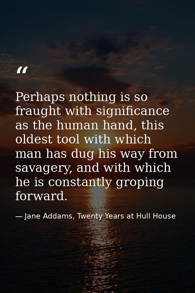 Perhaps nothing is so fraught with significance as the human hand, this oldest tool with which man has dug his way from  — Jane Addams, Twenty Years at Hull House