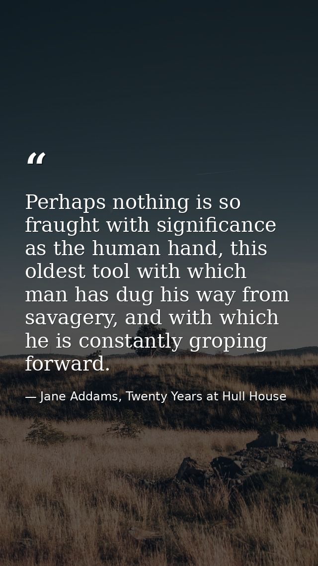 Perhaps nothing is so fraught with significance as the human hand, this oldest tool with which man has dug his way from  — Jane Addams, Twenty Years at Hull House