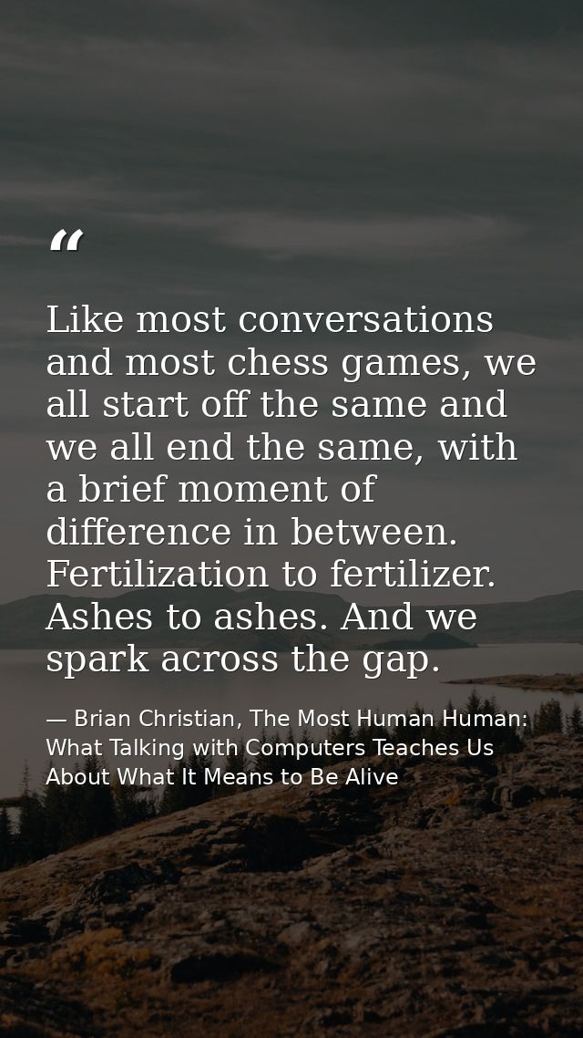 Like most conversations and most chess games, we all start off the same and we all end the same, with a brief moment of  — Brian Christian, The Most Human Human: What Talking with Computers Teaches Us About What It Means to Be Alive